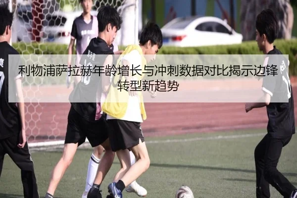 利物浦萨拉赫年龄增长与冲刺数据对比揭示边锋转型新趋势