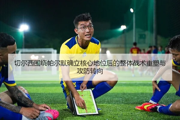 切尔西围绕帕尔默确立核心地位后的整体战术重塑与攻防转向