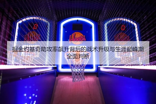掘金约基奇助攻率飙升背后的战术升级与生涯巅峰期全面判断
