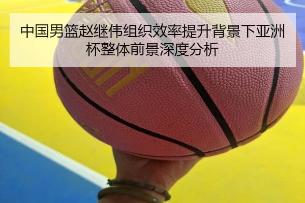 中国男篮赵继伟组织效率提升背景下亚洲杯整体前景深度分析