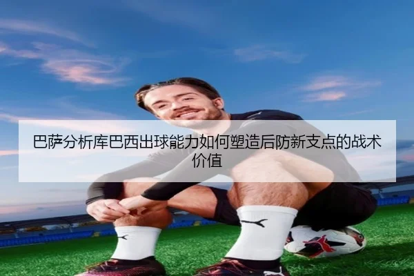 巴萨分析库巴西出球能力如何塑造后防新支点的战术价值