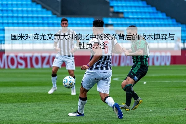 国米对阵尤文意大利德比中场绞杀背后的战术博弈与胜负悬念