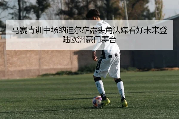 马赛青训中场纳迪尔崭露头角法媒看好未来登陆欧洲豪门舞台