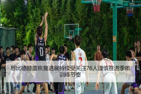 恩比德膝盖恢复进展持续受关注76人谨慎推进季前训练节奏