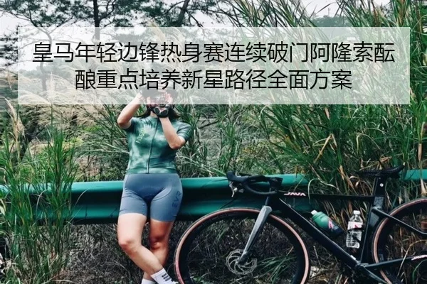 皇马年轻边锋热身赛连续破门阿隆索酝酿重点培养新星路径全面方案